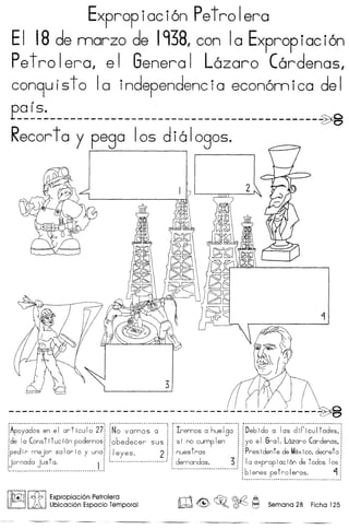 Expropioci6n Petrolero
EI 18 de morzo de 1938, con 10 Expropioci6n
Petrolero, el General Lazaro Cardenas,
con9uisto 10 independencio econ6mico del
p-~~~~----------------------------------------
Recorto y pego 105 di610gos.
~ 3 ~ 1
----------------------------------------------~
iA~~y·~d~·~·.~~.~i'.~;t~~~'i;'27': :.N; ..~.~.~~~..~...
ide 10 Constituci6n podemosi io6edecer sus
!pedir mejor solaria y una) !leyes. 2
Uornoda justa. I i ' - ., ,
' •• ri •• _ •••• ~ •••••••••• ~ •••••••••••• ~ ••••••••••••••••••••••••••••••••••••••••••••••
.........................................•......... ,. ,
Iremos a hue Igo i j Debido a los d iricu It odes, j
sino cump Ien 1 iyo e I Gra I. Lazaro Cardenas, i
nues t ros : :Pres ident e de Mexico, decret 0 i, , .
demandas. 3 i iIa exprop iac ion de t odos los!
. ' ib ienes petro Ieros. Ll i
, ,
•••••••••••••••• _ ••••••••••••••••••••••••••••••••••••••••••••••••••••••••••• 0 •••• ~ •••
I~IIJ"b IExpropiaci6n Petrolera
~ l~ Ubicaci6n Espado Temporal ro<@;, ~o ~ ~ Semano 28 Ficha 125
 
