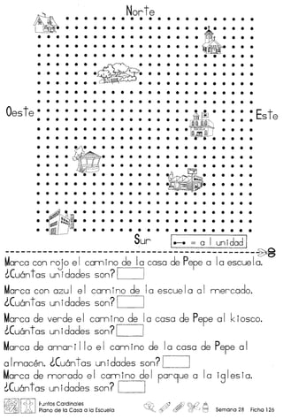 Norte• • • • • • • •
.~.·-. .· ~ .
• • • • • • •
• • • • • • •
• • • • • • • • • • • • • • • • • • • • • • • •
• • • • $ • • • • • • • • • • • • • • • • • • •
Oeste· • • • • • • • • • • • • • • • •• • • • • • • • • • • • • • • • •
• • • • • • • • • • • • • • • • •
• • • • • • • • • • • • • • • • •
· Este• • • •
• • • •
• • • •
....~ ..:.....• • • • • • • •
• • • • • • • •
• • • • • • • • • • • •
• • • • • • • • • •
• • • • • • • • • •
• • • • • • • • • •
:_::::::
• • • • • • • • • •
• •
• •
• • • • • • • • • • • • • • • • • • • • • • • •
• • • • • • • • • • • • • • • • • •
• • • • • • • • • • • • • • • • • •
Sur 1.-. = a I unidad I
----------------------------------------------~~arca con roj 0 e I com ino de Ia coso de Pepe a Ia escue Ia.
~Cu6ntas unidades son?1 )
Marco con azul el camino de 10 escuela 01 mercado.
lCuantas unidades son? I I
~arca de verde e I corn ino de Ia coso de Pepe a I k ios co.
~Cu6nt as un idades son? 1__ 1
Marco de omori 110 el camino de 10 coso de Pepe 01
a Imacen. LCu6ntas un idades son? 1__
~arca de morado el camino del par9ue a 10 iglesia.
~Cu6nt as un idades son? I I
I~IIen:; IPJntos Cardinales
]A Plano de la Casa a la Escuela ~ , ~¥?)~ Semana 28 Ficha 126
 