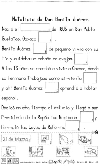 Natal icio de Don Benito Juarez.
Naci6 e I I II de 1806 en San Pa610
Gue1atao, Oaxaca ~ .
Benito Juarez ~ de pe9ueno v iv ia con su
tio y cuida6a un re6ano de ovejas.~
A Ios 13 anos se marcho a v ivir a Oaxaca, donde
su hermana t ra6a ja6a como s irv ientaD
y ahi Benito Juarez Daprendi6 a ha61ar
espano I.
Dedico mucho t iempo a I es tud i0 Y I Iego a ser
Presidente de la Repu61 ica Mexicana ~ y
F'ormu 16 1as Leyes de ReF'ormaD .
~-~-~.~.~.~-~.~.~-~.~.~.~.~-~.- ---~.~.::.::.~.~.~.:----:~::~..:-:.~.~::-:.~:---.~.~.~.~.~.~.~
: :~: '~l: ~li:.flcQl~.M~~9.!j I' 7' 12
! ~ ~I1 ••.• •••.••••••••••••• • 1 ••••••••••••••••••••••••••••••••••• 1 •••••••••••••••••••••••••••••••• 1
~
f·C··--~_·_~·····_··1
; 'J 81· .· .· .· .: -I ••••••••••••
_ .......................•.... -:
. .: ~..cQ, :
:~:
: ~.11. I.
~......•...-.......•- '
[~11~1~ Natalicio de Don Benito Juarez mz@>~. , ~~ Semana 28 Ficha 127
 