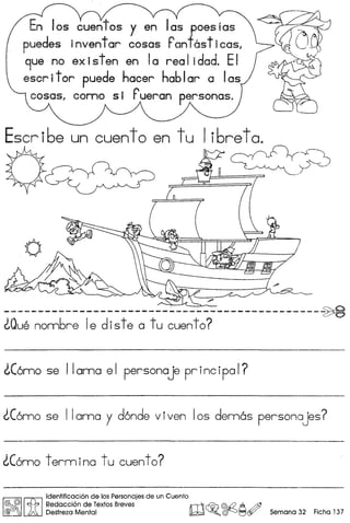 En los cuentos y en las poesias
puedes inventor cosas Pant6sticasl
9ue no ex isten en Ia rea Iidad. EI
escritor puede hacer hablar alas
cosasl como sir ueran personas.
Escr i6e un cuent0 en tu I i6re ta~
"..".
------------------------~---------------------~
~Quenonn6re Ie diste a tu cuento?
~C6mo se II ama e I persona je pr inc ipo I?
~C6mo se llama y d6nde viven los demos personajes?
~C6mo termina tu cuento?
~
Iitl'dennficad6n de los Personajes de un Cuen!o
@rJt Redaccion de Textos Breves rlT'I1 ~ ©h2 A m
® ) Destreza Mental lW.~.~~~ Semana 32 Ficha 137
 