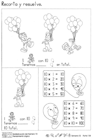 Recorta y resuelve.
3 A con 10 Q
tenemos __ I~ en total.
I A con 10 c~
tenemos-- ~
10total.
10 x I = 10
10 x 2 = 20
10 x 3 = 30
lOx ~ = 10
10 x 5 = 50
10 x 6 = 60
10 x 7 = 70
10 x 8 = 80
10 x 9 = 90
10 x 10 = 100
~IIJ:1, IMUltipli~aCi6n ?e.1Numero 10
~ Pensamlento Loglco ~ ~o ~ , ~ ~ Seman a 32 Ficha 138
 