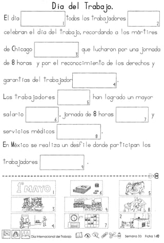 Dia del Trabajo.
Et dla I------Iltodos los trabajadores J
ce Iebran e Id r a de I t rabo JOI recordondo a Ios mart ires
de Chicago 1 319ue Iucharon por una jornada
de 8 horas y por el reconocimiento de los derechos y
garant f as de I t rabajad01 J
Los t raba jadores I 51 han logrado un mayor
so Ior i0 I 61, jornada de 8 horas C --Jy
servi cios medi cos I gJ.
En Mex ico se rea Iiza un de~ ri Ie donde part ic ipan Ios
t rabajadores 1 91.
C'::€'
~ ~_~ ~ ~ ~~ __ y0
<:j
 
, ,~ :
,--------'----~~~~,-----~}
f~~~$liE:
____________________________7 9_1 ! ~~ __e_}
~.·.·•.·.·.·.·u·.·uu~.·.·.'.·uu*.uj! illl~tHll.·~.·.7!~{1;~
I~II~I~ Dia Internacional del Trabajo m & ~o ,,~~ Semana 33 Ficha 140
 