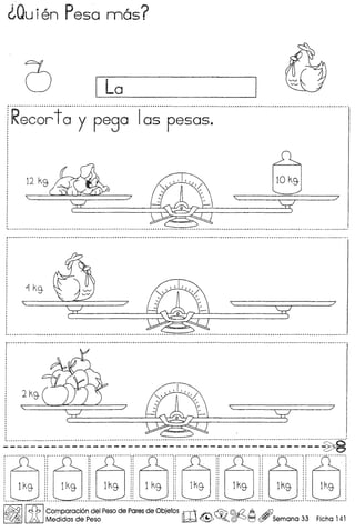 ~Quien Peso nn6s?
I La
Recortoy pego Ios pesos.
12 kg.
~
" $?
:7
I' •• _ •••• ~ ~ ~ a •• m •••• a ••••••••• ~ ~ ••••••••••••• _ ••••••••••••••••••••••••••• _ •••••••••••••••••••••••••••••••••••••••••••••••••••••••••••••••••••••••••••••••••••••• " •••••••••••••••••••••••••••••••••••••••••••••••••••••••••••••••••••••••••••••••• " •••••••••••••••••••••••••••••••• " •••• ,
I~II£b IComparacion del Peso de Pares de Objefos rliI'v ~ ~ @.i? A Ai)
lA. Medidas de Peso lW ~ ~o ~ t=1 (ff/ Semana 33 Ficha 141
 