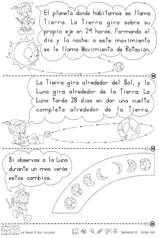 planeto donde habitamos se llama
Tierra. La Tierra 9 i ra sobre su
prop i0 eJe en 2"1 haras, Pormando e I
d ia y Ia noche; a est e mov 1m ien to
se Ie llama Movimiento de Rotaci6n.
~
~
~ ~@
~ >--~ ,::.~--------------------- ~ a .
c
La Tierra 8 ira a Irededor de I So L y Ia
Luna 9 Ira a Irededor de Ia Tierra, La
Luna tarda 28 d Ias en dar una vue Ita
comp let a a Irededor de Ia Tierra.
----------------------------------------------~
51 observas a 10 Luna
duran te un mes
es tos comb ios.
----------------------------------------------~
~I itILa Tierra, EI Sol, La Luna ro & , ~ ~ Semana 33 Ficha 144
 