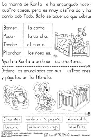 La mama de Karla Ie ha encargado hacer
cuat ro cosas, pero es muy d i5t ra ido y ha
comb iado t odo. So lose acuerda 9ue deb ia:
Barrer 10 camo.. ,,
~ ~ ~ •• ~ ~ •••••••••••• u •••••••••••••••••••••••••••••••.•••••••• "'_ •••••••••••••••.•.•••••••••••••.•••••••••.•••••••••••••••••••••••••••••••••••••••••••••••••• 0
, ,
, ,
, .
i Ia co Icho. i, .· ., ,•••• " •••••••••••••• ~ •••••••••••••••••••••••••••••••••••••••••••• "' ••••••••••••••••••••••••••••••••••••••••••••••••••••••••••••• do ••••••••••••••••••••••••••••••• ,
Tender ! e I sue Io.· .•••••••••••••••••• u •••••••••••••••••••••••••••••• ••••••••••••••••••••••••••••••••••••••••••••••••••••••••••• _ •••••••••••••••.•••••••••• ,
, .· .· .
Padar
PIanchor: Ias rosa Ies. :, .~: : 0.....•.•....••....•.•.....••••... _..•................................•.•.......... , 0
Ayuda a Karla a ordenar 105 oraciones.w •• - ~
~rdena 105 enunciados con sus i Iustrac iones
y pega Ios en t u Ii6ret a.
, ~# ••
.
.. ..., ./,1 ~ ,;';~
; I i ~.
,:; : ; ~~.
I I ." ~'
•• !".. •••••••••••••••• •••.•• #. ~••'
••....................... ,,.;#
....•................. ~,' ~...•.. ~..ti.... .....•.. .. ~#
----------------------------------------------~
.................
."
..........
•.~''''
.
[E·i··~~~i6~··:f···~·~··d~··~~··~;~~···P~9~~~[··M~~6··~~+i·•••••••• ~ •••••••• ~ ~ ~ ••••••••••••••••• ~ •••••••••• ~ ••••• ' ••••••••••••••••••• u •••••••••••••••••••• "" •• ., ~ •••••••••••••••••••••••• ~ •••••••••••••••••••••• .;.. •••••••••••••• ' •••••••• _ ••••••••••••••••••••••••••••••••••••• ~ ••••••••••••••••••••• 1
f··~"~f6··~~··p~·~·~···~·r·~j~·..·1
I ••.•••••.•••••••••••••••••••••••.•••••••••••.••••••••••••••..••••••••••.•.•.•.•••. ~ ••••••.••••••. I
f·~·i·~~··r~r·r·..··i
: ', '••••••••••••••••••••••••••••••••••••••••••••••••••••••• 1
@; @II tfb ldentificaci6n de Sujeto yPredicado. n1 Ai) ~ ©:t2 A
,@{Jffij J.;0, Pensamiento L6gico ~ <@> (!Y ~o ©f0 I'::'l Semana 33 Ficha 143
 