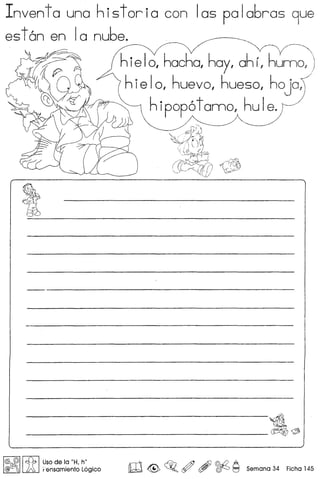 Inventa una historia con las pala6ras 9ue
eston en Ia nube.
~
~
(v
~
rc
~
hielo, hacha, hay, ahr, hunno,;
hie I0, huevo, hueso, hoja:)
h ipop6 tanno, hu Ie. ~/
---------------dl~
!@ @I It{b I uso de la "H. h"
@(J!iOj A Fensamiento L6gico rn<@> c320
~ ~ ~ 9 Semana 34 Ficha 145
 