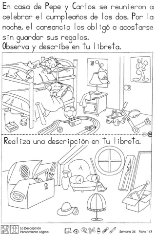 En coso de Pepe y Carlos se reunieron a
celebrar el cunnpleanos de 105 dos. Por 10
noche, el cansancio 105 oblig6 a acostarse
sin guardar sus regalos.
Observa v describe en tu Iibreta .
.................................... _ /.........................•..............................................................................................•............................•....•...........................•.......................... ~.
~
d~
,
,
,
,,
,
: ~ i
t .
~
I@ @'I tSb I La Descripci6n
@G!f;'J A Pensamiento L6gico w~ ~o ~ ~ , ~ Semana 34 Fiche 147
 