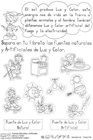 ~ v ' .
produce Luz y Calor, esta).I..
anergic nos de vida en Ie tierra a)
plantas1 animales y 01 hombre. Tambien<
obtenennos Luz y Calor artiricial de~
rU8g0 y Ia e Ieetr ic idad. ~---
~--~--- --
Separa en t u I i bre tal as F'uent es natura Ies
y ArtiF'iciales de Luz y Calor .
.":":':-:-"'. ':0':"'""",..""--"",, n ";
:' l.~; '0/,'
: ~~~"
: 000°1
~'i
,r 'ii'
~! ..~p..•••,- --, "07"'.'{§' , (,~o _~~: : ::::
" ,
: : ' ", " ,". " I' ,,'. ., ,, ,
I ,"',  (,'~' 'r/ /t'
~
• ~, i 'f y~)""" ,~/ ....:~. ~_..-/ ~',
... : : '-c;:?' '. ~t!i
, , '.' '."., ......• '
" "'~~~~.~.. : _~#.. ~~~~ "'I
~...... ~ ~ /p""  ....-.... ~~ ..,)/N/'// >, , ', ,. ,
~~ // /"/
,~:"_~~U ~"' ••• _ .~~.~~' " •."-"
............................................................ ---_ -_ .
Fuente de Luz y Calor
, Natural................................................ --_ .
.......................... -•.........................•.. :-:.--.•.::: , " ' .
Fuente de Luz y Calor
, ArtiFicial ,I ~ •••• ~ ~ '••••••••••••• _ ••••••••••••••••••••••••••.•••••••.•.••••••••••••••••••••••••••••••••• H ••••••••• " ••••• "I
~ [UJ
Fuentes Naturales y Artificiales
de Luzy Calor <'f 0 .
ft Pensamiento Logico ~ m~o~ , ~ r9 Semana 34 Flcha 148
 