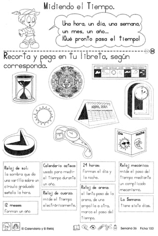 Midiendo el Tiem o.
Una horo, un d i 0, una
un mes, un ano ...
iQue pronto posa e I t iempol
----------------------------------------------~
Recortoy pego en t u Iibret 0, segun
correspondo.,..•.....................
f·
R
· : ·d·-·_.. "'-1· --! r ·C~·I~~-d~~-i-~..~.~t~~~:·:
: e IoJ e 50 : : : :
: 1 b d i i usado para medir ia som ra 9ue a :: :
'11 6 : : el tiempo durante:
una var I a so re un : : :
I d d
: : un ano.
c ircu 0 gra ua 0 : :._ _ __ _._ ~
sena Ia 1a hora. j j·R~·i~J-·d~-··~~~;~~:···]
~~~~~~~~~~~~~:~~~~~~~~~~~~~~~~~~~~.-., 1 m ide e I t iempo !
i i2 meses: ' i electronicamente.!
I C" •.• __ .•.•.•••.• • .•'
: ["orman un ano, ,
.__ -- _ ..- --- .._-------_ .•
~ I~IEICalendario y EIReloj
2'"1horas:
Forman el dia y
1a noche.
Reloj de arena: !
ell ent 0 paso de 1a i
arena, de una :
ampo 11a a 0t ra,
marco el paso del
tiempo.
Reloj mecanico:
mide el paso del
tiempo mediante
un comp 1icado
mecan ismo.
La Semana: j
tiene slete dias.!
 