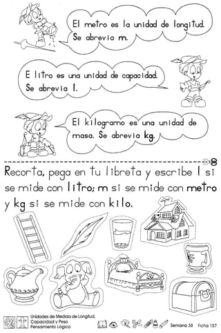 EI kilosrarno as una
masa. Se abrev i okS'
----------------------------------------------~
Recorto, pego en t u Ii6re toy escr i6e I s i
5e mide con Iitroi m si se mide con metro
y k9..~i se m ide con k i Io. c....::····
..,..,.... , } ". ,.. ~
 , :,..,......,/( .:.",.,Z'
 .. .../  .I! ~ f1! jj m i
, .';' ~~ .
/...... ........•.~~ .
/
......... .. ',: ~ ~ " ,...'
:' ~ ~ :: .: :
~ // (':.. ;::: ,.:/ , ::..: "
'.......•. , .. ,
........ .. .
.............
........................•......
,
.
,
........... .. .
I~II<A> I~~~~~~~:~;:~~adelongifud,rr'9 c-. (~©0 AiJA /Y ..
)A Pensamiento L6gico lW. ~ ~o ~ (5Y ~ r.jY Semana 38 Flcha 157
 