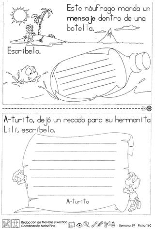 ~
~~
•.•.•.•.••••••••.••••.•••.••••••••••••••••••••••••••..••••••••••.••••••••••••••••••••••.••••••.••••••••••••.•••.•••••••••••••••.••••••••••••••••• "" ~ •••••••••.•.•..••.•••••..•.••••••••••••••••••••••.•••••••••••••••••••••••.•••••••••••••••••••••••••••••••••••••••••••••••.•••••••••••• ~ •••.•..••• 1
----------------------------------------------~•••••• _ •• _ _ • •• • •• _ ••••• •••• ••• •• ~ •• ~ ••••••••••••••• M •••• _ ••
Art ur it 0, dej6 un recado para su herman ita
Li I Ii escrrbeloe ----------' -----
Escr rbe10.
Este n6uFrago manda un!
mensa je dent ro de una i
60t:la.~ I
,
,
!@ @I! ~ I Redaccion de Mensaje y Recado rtITV ~ @ AfJ @.{2 A .
@/'ffilj ~ Coordinaci6n Motriz Fina lW ~ ~o ~ ~ ~ ~ Semana 39 Flcha 160
 