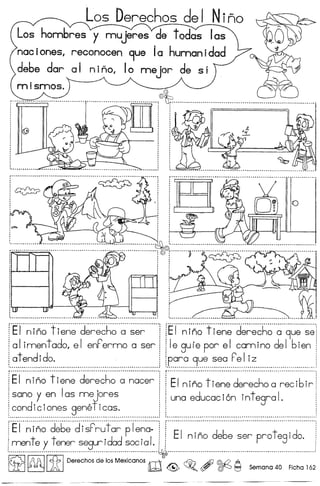Los Derechos del Ni~o
hombres y rnujeres de todas las
. nee iones, reconocen 9ue Ie human idad
debe dop 01 nino, 10 mejor de SI
mismos.
, ,.•............................. , ~ '" ,
: : : 1
: : :: : ,..
, ,
, ., ,, ,
i ~ i· ,, ., ., ,
· ,, .· .· ,
· .· ,, ,, ,
· ,, ,
· . .' •••• ~ •••• ~ •• ".......... •••••••••••• •• •••••• I•• ".... •• •••••••••••••••••••••••••••••••••••••••••••••••••••. " •••• ~ •••••••••••••••••••••••••. ., ••••••.••••••••••.••••••••••••••• ,
,. ••••••••••••••••••••••••••• 6 •••••••••••••••••••••••••••••••••••••••••.••••••• _ •••••••••••••••••• __ •••••••••• __ ••••••••••••
~
,..............................................................•.............•.......................... ~.. •. , ,.,
fS
rEi···~·i·~~··fi·~~·~··d·~~~
1le gure por el camino del bien i
[para 9ue sea F'e Iiz iI •••••••••••••••••••••••••••••••••••••••••••••••••••••••••••••••••••••••••••••••••••••••••••••••••••.•••••.••••••••••••••••••••••••••.•.............•.............................................................•............•......................... - .
f·E·i···~·;~~··t·;~~~···d~·;~~h;··~··~~~~~···if··E·I·~·;~·~··t·;~~~··d~·;~·~
j ,;;ana.y.en Ia,;;m:J~re,;; ! i una educacion integra I. i
[condiciones geneflcas. i 1 . i
: ~ •• ~ •••••••• d •••••••••• a •••••••••••••••••••••••••••••••••••••••••••••••••••• "," •• •• •• •••• •• •• •••• •• •• •• •• •• •••••••• •• •••••• •••••• •• •••••••••• • ••••••••••••••••••••••••••••••••••••••••••••••••••••••••••••••••••••••••••••••••••••••••••••••••••••••••••••••••••••••••••••••••••••••••••••••• ,
r·Ei···~·i~;d~6~·di·;F~·~f~~·p·i~~~:·!r··EI···~·i·~~··d~b~··~~~··~·~~·t~...···!
!mente y tener seguridad social. ! i i' ,~ .
~ ~ IitI Derechos de los Mexicanos m0 @> ~Q , ~ 19 Semana 40 Ficha 162
f·E·i···~·i·~;·"t·i~~·~··d~~~~h;··;··~~·~·······
[a Iimen t ado, e I enF'ermo a ser
~at endi do.
 
