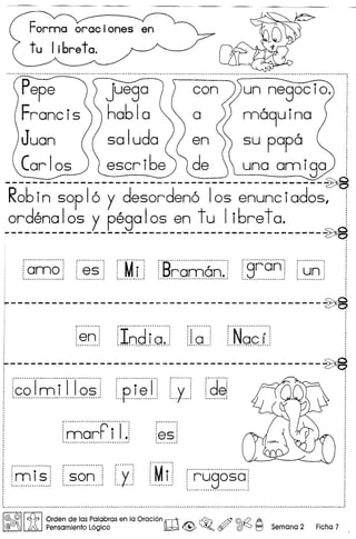 , •••••••••••••••••••••••••••.•••••••••••••••••••••••••••••••••••••••••••••••••••••••••••••••••• g ••••••••••••••••••••••••••••••••••••••••••••••••••••• - •••••• - ••••••.• "" •.•••••••••••••••••••••••••••••••••••••
Pepe con un negocio.
Francis ha61a a nna9uina .
Juan (( saluda)) en  su papa i
Car Ios ) Iescr i6e'] 'I de  una ann iga :
----------------------------------------------~
R06in soplo y desordeno los enunciados, i
ordenalos y pegalos en tu 1i6reta. i
:------- --- - --- - -- - -- -------'--------------------~
,
.
---------------------------------------------~
'a'm'o' "8'S' "'M'i" 'B'~'~~6~'~''S'r'an "u'n'......................... . -.... _...................................... . - -... . - .
............... - .
.~.~. .Io.d.lo.!. .1..0... ..N.Q.G.f..
: '
~---------------------------------------------~, ,, ,
I f~·~·r~·i··rT~~·ir··p·····i·~T·i f···y·····!f'd'~! - ,: '....................................................... : •...••••••..•..•.•..••.•.. ; : •.•..••••. .! : ••.•••••.•. .:
f···············F·········I···~ ; :, I I I
, • I I ,
:mar I.j :esi-I .1  rn 1'1 . 
, ' ,•.••••••••••••.••••.••••••••••••••••••••••.••••••• I ••••.••••••••••
,
, ,
,
r···..··..~ ; f················; r·······j r'M····.~.. j r······ :
;mls: i son: ; I; : I; ; ruaosa'~ : ~ _ _: :.......: ~ : ~ _..y _I
i
,
•••••••••••••••••••••••••••• " •••••••••••••••••••••••••••••••••••••••••••••••••••••••••••••••••••••••••••••••••••••••••••••••• ~ ••••••••••••••••••••••••••••••••••••••••••••••••••••••••••••••••• a •••••••••••••••••••• ~ •••••••••••••••••••••••••••••••••••••••• '
/@ @II ~ I Orden de las Palabras en la Oraci6n rlIT1 ~ @ ©:{2 A
@(lffilj A Pensamiento L6gico IW -G ~Q c'Y ([j)0 I::J Semana 2 Ficha 7
 