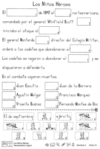 Los Ninos Heroes
EII II de 1817 ell 21 nor t eameri cano,
cornandado por el general VVinPield Scott ~
inic iaba e I at a9ue a II ~I.
EI general Monterde ~ director del Colegio MiIitar,
orden6 a Ios cadet es 9ue abandonaran e II 61.
Los cadet es se negaron a abandonar e I I ] y se
dispusieron a deFenderlo.
En e I combat e cayeron muer t os:
DJuan Escu t ia DJuan de Ia Barrera
DAgus t f n MeIgor DFranc isco Mar9uez
DVicent e Suarez DFernando Montes de Occ
----------------------------------------------~.............................................. , ·····i············, , , .: I :: :: ~'81' :
13 de sept iembre i ~ i !ejerc ito : i !
I: 3" 2::·. 6.- ~ ~ •• ~ •••••••••••••••••••••••••••• ~ •••• _.......................................... •• ••••••••••• ., ••••••• ~ •••••••••••• 1 •••••••••••• _ ••••••••••.••••• _.............. •• ••.•••••••••••••••.••••••••••••••••••••••••••••••••••••••
....... .. ''': ..."~'"''''.''''''' ~ ·r··..· ;
UilU :_
.. ' '" ~
~.'! ....1..'l.: .. ~s.. .. •...U t..IJ/:~~]
.."" ...~"" ..."":
~:
.................. a.i
......~ ;
.......~ ..JJi ::I.I'Q
.......~ .
......~J2 .
!1bJ;n11 cfb, I Los Ninos Heroes
~ )A Pensamiento L6gico <@> W ~o , ~ ~ Semana 4 Ficha 16
 