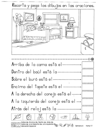 Recortoy pego Ios d ibujos en Ias orac iones.
I~ ~
0
1
-----------------------------------.-----------~
Arriba de 10 coma est6 el ·0
Dentro del baeJi est6 10 ·0
Sobre el bur6 est6 el ·0
Encima del tapete est6 el ·0
A 10 derecha del conejo est6 el, ·0
A 10 iZ9uierda del conejo est6 el -0
Atr6s del reloj est6 10 ·0
:::~.::::·:::~::::.L:~:::I::~::::L::~::::::jjhI.:::~:::::J
~
Arriba de, Encima de, Dentro de, Atrosde,
~ I~ I Sobrede, a la Derecha de, a la izquierda d~ ~ .&)I <fuQ ,In..,
CD@ )A Ubicaci6n Espacial ~ ~Q ($I' (fj)-J t=J Semana 4 Ficha 17
 