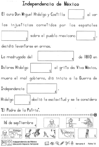 Independencia de Mexico
EI cur a Don M igue I Hida Igo y Cost iI Ia I I a I ver
I as injus tic ias come t idas par 105 espana I es
~ 21 s06re el pue610 mexicano I 31·
decidi6 levantarse en armas.
La madrugada del I 11 de 1810 en
Dolores Hidalgo I 51 al grito de: Viva Mexico.
muera el mal gobierno, di6 inicio a la Guerra de
Independencia
I J
Hidalgol 71 a601 i6 la esclavitud y se Ie considera
~I Padre de la Patria~
----------------------------------------------~.............................................................................. ~,··················2······~··············:
.....I.~..~~~.e.~!..i.e.~~~~..1 ••.. 1iI.t..J. :.. .': ~ :~.~.>!...~;~ ··"l~··~··6··~"~i ..····..· ·5·
~ ,~ ~ ..I ./ffi)n'1 c£1, !,ndependenCia de Mexico
~ ~ Ubicacion Espacio Temporal ro <@> ~o,~~Semana 4 Ficha 18
 