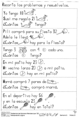 Recorta los problemas y resuelvelos.
"Y~-t:~-~~--1-8--~.----c-------------------------"-
Susi me regal~ 2/~.
lCu6n t as ~ t engo?
-P--i-(-i----~-~~p;6-p~;~--~~--ri-~~t~-32::~~[y- ..-
Adela Ie Ilev616~.
lCu6ntas~ hay para 10 P-iesta?..~ __ l .
Tengo 3 m con ~ -® coda uno.
lCu6ntas ® tengo?............................................................................................................................................................ - .. - .
En m i pot i0 hay 23 QO.
Mi vecino lanza 20 QO a mi patio.
lCu6ntas QO hay en mi patio?
....................................................................................................................................... -- - ................•............
Mam6 compr6 7 pares de ~ .
lCu6nt os ~ compr6 mam6 .
•••. " •••••••••••.••••••••••••••••.•••.•••••••••.••.•••.••.•••••••.•••••.••••••••••••• _D •••••••.••••.••••••••••.•.•.••••••••••••••.•••••.•••. _ ••••••••••.••••••••••••••.••••••••.••••••••••••••.•••••••••••••••••••• j
.
I En el deportivo hay 56 ~" !
I~ en 10 escuela 23j4' · ;
i <'..Cu6ntas~ haven total? i
1 .1.. ---------~
I~II~I Problem,as de ~u~eros Menores que 100 rr1l©-QA~ &Aff) ,0
lA. Pensamlento Loglco ~~~~Q(f/ (!Y Semana 5 Fiche 21
 