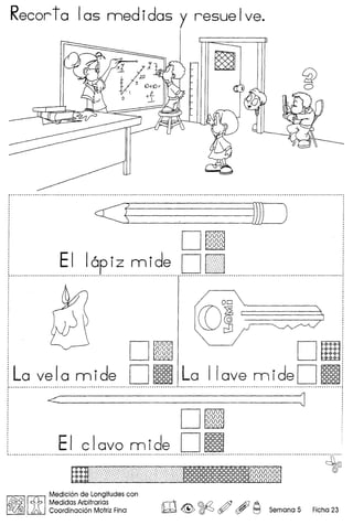 Recorta las rnedidas y resuelve.
'xtt1
J- ,,w1O-t1O~
 -tt.
o --l-
~
.•.• - •••••••••••••••••••• _- •••••••••••••••• -_ •••••• - •••••••••.•••••.•••.••••••••••••••••• - •••••••••••••• p ••••••••••.••••••••••••••••••••••••••.•••.••..••••••.•••.•••••••••••••••.•••••••••.••••••••••••••••••••.••••••.
<~ jJ] )
Dg
EI I, - -d Dr7Slaplz ml e Id, , - .
Dg "I D!!!
La vela mide D~ La I love mideD~................ - _ -_ -_ - - _- -- -_ - ---- .
<----------J
D.
, EI clava mide DI§]
, ········m,,;;;);:;C;}'i;";;ci~;;,0;;0;:;<;::;:;,;,~· ~
Medici6n de Longitudes con
I~I,cfb IMedidas Arbitrarias rr1 @-{2& Ai) A
~<J&5 A Coordinaci6n Motriz Fina !W. ~ ~ <Y ($T C":J Semana 5 Ficha 23
 