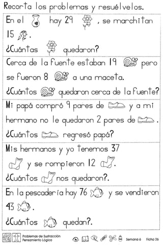 Recorta los pr061emas y resuelvelos.
'E~~I"'~"'h~y""29"~"'~"~~~~;~h'i+~~""
J
151p;·
I ~(uan t as , 9uedaron?
'.r _........................................................................................•.................................................
[ (erca de 1a ruentees t a6an 19 @fE pero
! 5e Pueron 8 @fE a una mace ta.
,
I ~(uant os @fE 9uedaron cerca de Ia ruent e?
t····················································· .
I Mi papa compr6 9 pares de ~ yam i
i hermano no Ie 9uedaron 2 pares de ~ ·
! ~(uan t os ~ regres6 papa?
.. - _ - - -_ - - .
, Mis hermanos y yo t enemos 37
I ct7 y se romp ieron 12 0:::7'.
J ~(uan t os ct7nos 9uedaron?
'··E~·T~·p~~~~d~~·r~··h~y··j6·~····y..~·~··~~~d
i 13 f0.
~(uantos ~ 9uedan? ,
•••••••••••••••••••••••••••••••••••••••••••••••••••••••••••••••••••••••••.••••••••••••••••••••••••••••••••••••••••••••••••••••••••••••••••••••••••••••••••••••••••••••••••••••••••••••••••••••••••••••••••••••••••••••••••••• DD ••••••••••••••••••• " •••••••••••••••••••••
I~IIc.f.b IProblemas de Sustraccion rr'I1 ~ .dJ @£2 A
LA Pensamiento logico .z@;, lW ~. (f? ~ ~ Semana 6 Fiche 26
 