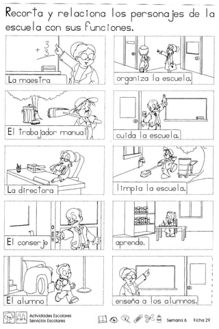 Recorto y relociono 105 personojes de 10
escuela con sus Punciones .
.~q..QJg~.?.trg __....l. .
EI trabajadar manual
v_v ••••••• _ •••••••••••••••• _._ •••••••• _ ••••••• __ •••••• _ •• _._ • __ •••
EI conser je
..~~.8.?~.~.~.? '..0. ~~ ~.~.~. ~.?.' .!
-'··0'···-._·_·_· _.. _. __.. __. __.. __ _ ,
D@
,
cu ida Ia escue' a.._--_ -.-- - --_ .. _--- -_ -- -_ .
·····················.0]···············1
o :7 :
i aprende.
' -_ __ -- --- ..--_ '
D
alumna ! ensena a los alunnnos. I1 •••••••• _ ••••••••••••••••••••••••••••••••••• _ •••••••• _ ••.••••••••••••• ".. ' •••••••••••• •••• _. __ • __ •• _. __ •••••••••••••• _ •••• __ •• _._._ •• •••••
~ ~ Actividades Escolares
UfJ ~ Servicios Escolares W ® ~o , ~ ~ Semano 6 Ficha 29
 