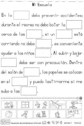 Mi Escuela
En 10 debo prevenir occidentes;
duran tee I recreo no de60 60t or Ia
est6cerca de Ias •
I 5 I un
corriendo no debo I es conven ient e
oyudor a Ios n inos . AI subir y bOjor
debe ser con precouci6n. Dentro
del solon de I 105 popeles 5e co Iocon
L- __ ---'
y puedo Ias t imorme 5 i meen el
subo a 1 as
----------------------------------------------~r······~·····················]····W·····················]r··~·············I..·······]r -- ] r·····..··~l~r·..Mi·]
: : :: "r- :: :: ~,.. :
: 0: ::' :: ::• • • t , I I
: : - :: : I :: :>
: 0 CJD: :: :: ::
~~~ •.........• _ ........•...........•........ _ .. : • __ .•...•..................... J ~ .. _ __ .. __ _ .. _ : ~ _ __ __ __ 1 ~ _ _ .
r·······fD····················]r·..··..Jf····..·······.··jr··············
1
···········:, ]r··~~~~····u~..·····
: :: ".,:: ~.:: :: ", I I 't " " "
: :: :: :: ::
, I' "." "
, " I' ,I ,
, " " I' • I
, I I " " "
, ., I'. I I "
~...................•.....•.......•.......•....•....... .! ~.......•.............•...•.......•.......•.•.•..•....• ~ ~.......•.......•.................•.....•.......•.•.... .! ~ .•.•.....•.•.....•••...•.••..•.•.•.••..•...•.•...•.••• ,,' '.. .•.•.••..•.•...•...•..•.•.•••..••.••...•..•.•.••••
~ ~ Prevenci6n de Accidentes en la Escuela W @> ~o ~ ~ Semana 7 Ficha 33
 