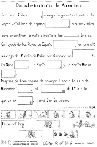 Descubrirniento de America
Crist6bal Col6n Cnavegante genoves oFreci6 alas
Reyes Cat 61 icas de Espana I 21 SIJS serv ic ias
Jara encontrar la ruta directa a las ~ Indlas.
Con ayuda de los Reyes de Espana I ~Iemprendi6
su viaj e de I Puer to de Pa Ias can 3 carabe Ias [ 51.
La Nina 0,La Pinta Cy La Santa Marfa
CJ·Despues de tres nneses de novegor Ile96 a la isla de
Guanahan fOe 1 1~ 101 de 1192 a Ia
9ue Col6n C'IIam6 San Salvador.
----------------------------------------------~r···~······~··········![ilr················=···'[···! [·~···················3··:[ )}) : [ )j) ! [ :)[1 :I .> • • , , • , , , • , ,
:....:.~ ~ Jj !... . J.: i ~~~. j : ~.: i J.! ! ~j
r·········rft····.··~···················: f"···O··· ···················IT: . :: '
i ~~ 2 i, ,~~~..............................• : ' .
!l2 de octu6re :
: 10:~.............................................•...................•....... '
; t1t :, ,
, .: .~ :
: .,~:. ,, ,
~ --." -~ - ........•.......... _ ..'
~-~-~--~---5-:
..................... ~ ...:
I~II~ IDescubrimiento de America r!IT'v ~ ~ /ff) @.Q A
r ~Ubicaci6n Espacio Temporal lW ~ ~o (!7 ~ I':j Semana 8 Ficha 36
 