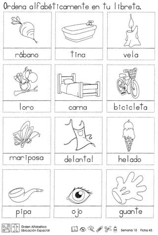 Ordena a IFa6eticannente en tu Ii6reta.
r------~ ~----~ ------
r66ano tina vela~ a •••••••••••••••••• _ •••••••••••••••••••••••••••••• _ •••••••••••• •• _ •••••••••
loro
•
mariposa
........_-_ - __ ..-- ,
,
del onto I
bicicleta
helado
,
f-------- >--------: i------~, ' ,
: '
: p ipo i 0jo ! j
............................................................................
I@, @II t{b I Orden Alfabefico
@C!JOj );0. Ubicaci6n Espacial W G~o , ~ ~ Semana 10 Ficha 45
 