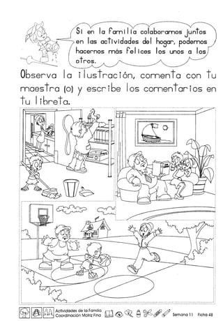 Si en Ia F'am i Iia colaboramos juntos
en las actividades del hogarl podemos
hacernos mas F'elices los unos a los
otros.
06serva 10 i lustraci6nl connenta con tu
moes tro (0) y escr i6e 105 comentor ios en
tu Ii6reta.
@0 , 'M ~ •• - - - - - - - - - - - - - - - - - - - - - - - - - - - - - - ,
~ ~uu~uuuuuj
[V,I!A I~ Actividades de la Familia rT'J ~ A @d2 Af} @
u:rJ ~ ~ Coordinaci6n Motriz Fina lli;;±;d <@>~. ~ ~ ~ (Jf/ Semana 11 Ficha 48
 