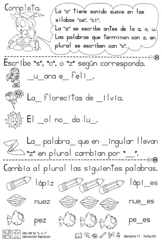 5 iIabas eell
, "eiII.
La "ell t iene son ido suave en Ias
La "Zll se eser ibe ant es de Ia 0, 0, u.
Las pa Iabras 9ue term ina neon z, en
p Iura I se' eser iben con "ell.
----------------------------------------------~~
Escr ibe "S°, "e, a "zO segun carrespanda. c.
~ _u_ana e_ Fel i_e
~ La_ Florecitas de _i Iviae
~ EI _01 no_ da IU_e
<z> La_ po Iabro_ 9ue en _ ingu Ior IIevan
~ "zO en p Iura I comb ian par "_lie
----------------------------------------------~
Cambia 01 plural 105 siguientes palabras.
~ lapiZ ~~~ lapi_es
pez
I@ @'I ~ I Usade la "5, c, Z"
@{jjjOf:j .!A Ubicacion Espacial
~.~~ nue es
~~~ pe_es
m~.<@> ~ ~ ~ Semana 11 Ficha 50
 