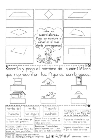 L
<>
z:J
~
o L 7
Q
----------------------------------------------~
Recorto y pego el nonnbre del cuodri latero
9ue representon 105 Piguros sonnbreodas.
E1 ~ ~I I I I
(rw ~ T
I·~ I I I I
;:-':":":":":-:"':":":-:"':-:"':":":-:"':- -;:-.:-:".:":'.:-:".:":'.:-:".:":'.:-:".:":'.:- -;:-':":":":":":":-:"':":":":":-:"':":":- --------------~
, 6'd" 6" t .': rom 0 Ie: : rom 0 : : rapec I0: , .
: : : : : :: R t' I P I I
(+~~~~:~:i·~::::j !~~~:t~~~~T~:i(:~~:~d~~:d~:::1:c:~d~~r~t:~o ~uae et~~~:d:~
l : ~ : ~ : :..P..~~.~.~..~~ !.~~?~..p'~~.?I.~!.~.~:..
r·
T
······ :·d······c····d·····I··'·t····· R;~b~':"'p'~;~i"~'1;g..~.~~.~.: ..~~.. T···· "d'" "'c' ····d····"I"t" .
: rafezo I e: ua rl a ero 9ue d 't d·· d rapezol e: ua rl a ero 9ue
: I d I I ec I r I ene os pares e t
: no Iene a os para e os. I d I I no I ene Iados para Ie Ios.
'... ..~ ~.~..p.~.~.~..~..~.~: . .
·C·~~d~·~d~·:·..C~~·d;;·i~t~;~ "1r ·R·~~·b~·I·d'~':''{~~d~';'16t~';'~ T·············· ··C····'d'":',"'-t'" 't" : .
I t d
' : I' t rapec I 0: ua r I a ero Iene
Para Ie ogramo 9ue I ene os:: para e ogramo 9ue 1 ene did I I
d 'd I
: : d did I I un par e a os para e os.
pares e a os para Ie os. :: os pares e a os para e os.
_ M M _ •• ~ M •• _ ••• _ •• _ •••••• •••••• _.. •• .••••••• _ •••••••••••••••••••••••••• ~ I......... ...........................................•.......................................•.. .........................................................................•....................
I~IIcf.b !ldentificaCi6n de Cuadrados, rn--IJ ~ ©d2 A Ai)
~ Rectangulo, Triangulos y Trapecios ~ & ~o ~ 1:=;1(f5Y Semana 13 Ficha 57
 