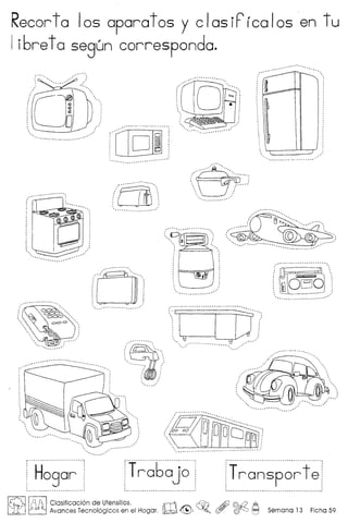 Recorta 105 aparatos y clasiPicalosen tu
Ii6re ta segun corresponda .
.~~~ -~~.
:0 .
(iN 00 B 0 OD~~!.. :
' --_.
- ..- _-- -
Tra6ajo
"0':'" ..,'....,, '
, '
, '
, ', . ,
, '
, '
, ', ., '
: ''-'0. __-. _,f
i Hogar
•••• 0 ••••.•.••
0:;
"'~, "' .." , .
, "
, ,
 '
" . .- ... .'
, '
, '
, ', ,
', __ '
(~d§~', "
-.-._ __ .-.-.-
rt~~~~p~~f, ,
' -_ '
101r~ Clasificacion de Utensilios. rn ~ A£) @.a2 A
L.iEJ ~ Avances Tecnologicos en el Hogar. ~ ~ ~o ~ rQ)0 I:=l Semana 13 Ficha 59
 