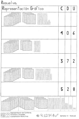 Resue Ive._ ..
Representaci6n GraFica ( D U
~ j i
f-1 ~
,1
--- -
.-± -0..
j i-" tt DO
H- I I :
DO-I-
I--- .. .
~ 0 6
. ;
H- ..I
+ --
-too.
- ..
I
I - - i
--
-r.
c-I
I
I
I
I
I
3 7 2
.
-
- -
0- -
0.. - .. -
--.- - 0..
-- - -
0-j
5 2 8
_ .."---
~ •• _* ••••.••••••• _. __ •• _." •• ~_. ~.~ _.~_ •• _ ••••• _ .•• 0"--··_·-
H+-I--- -
I qr .,
j •. , I
'I
,
f. ..
-+ ,-
-j
h+
•• ~ •• ~ ~ _.. •••• •• •• •• • •• •••••••• _ •••••••• 4
ioo
:00 DO
ioo DO
"':00 DO DO;. ,
. ,
••• - .' •••• ~ - • • • • - • • •••••• ~ ~I
I~IIftIRepresentacion de Centenas,
Wh)) flecenas y Unidades
U23 Coordinacion Motriz Fina <@> ~o m~ ~~ Semana 14 Ficha 60
 