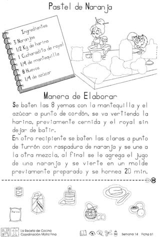 Postel de Naranjo
Monera de Elo6orar
Se boten los 8 yennos con 10 nnonte9ui 110 Y el
ozucor a punto de cord6n, se va vertiendo 10
hor ino, prev ionnen te cern ido y e I royo I sin
dejor de 60t ir.
En otro recipiente se boten los cloros a punto
de turr6n con rospoduro de noronjo y se une a
10 0 tro mezc Ia, a 1 Fino 1 se Ie ogrego e I jugo
de una noronjo y se vierte en un nnolde
previonnente preporodo y se horneo 20 nnin.
----------------------------------------------~
't!' A /~: ~ : : ': ,'. :
'-j (- jdo: ' .;, .., ~.~"0
'''······,·:, ,
:' Harina ';
, ', ,
, '
, ', ,
I~ •• , •• - •••• _'
@, @ l,{l/) I La Receta de Cacina
@/J!J~ M Coordinocion Motriz Fino m ~~o~~ Semona14 Ficho61
 