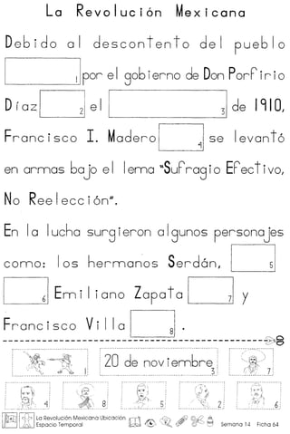 La Revoluci6n Mexicana
Debido 01 deseontento del pueblo
____ ~IIpor e I gob ierne de DonPorP ir i0
DrazDel1 31de 1910,
Frane iseo 1. Madero Dse Ievon t 6
en ormas bajo e I Iema "SuPrag i0 EPeet ivo,
No Reelecci6n".
8:, 5__ • _ •• 'f •••• ~ •• '. • ••••••••
Iirr;nll rH:1 ILa Revoluci6n Mexicana Ubicaci6n irr1 .Y0 4fJ @..~ ,A
ijR.-Li Li. Espaclo Temporal ~ .(~ ~!tY ([j)~) ~ Semana 14 Ficha 64
 