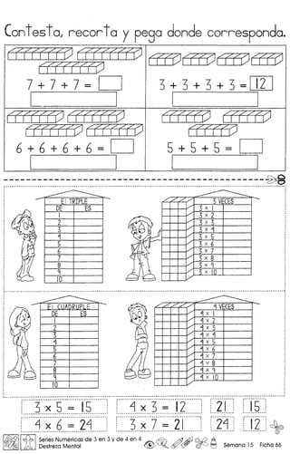 Cont es t 0, recor toy pego donde correspondo.
~~
635)635)635) 635)
~
7+7+7= D 3+3+3+3=D1J
I I I I
~~ LIiIt51 LIiIt51
~~ LIiIt51
6 + 6 + 6 + 6 = D 5+5+5= D
[ I I I
----------------------------------------------~:.•~ ~ ' ~ ":
: :
3 VECES
DE ES 3 x I
I 3 x 2
2 3 x 3
3 3 x "1
"1 3 x 5
5 3 x 6
"J,N' I 6 3 x 7
7 3 x 8
8 3 x 9
9 <; x
-lQ
............. ~ "-" " .....................................................................................................................................................................• :
,
./ ././ ./ ./
"1 VECES
./
"1 x I
1/ "1 x 2
/ "1 x 3
1/ "1 x "1
../
"1 x 5
../
"1 x 6
./
"1 x 7
/ "1 x 8 ..-./ "1 x 9
./
"1 x 10
.I •.•••••••••••••.••••••••••••••••••.•.•••••••••• • ••••••••.•• • .••. •• .• •••• .• • •••.•••••.•••••.•••••••.••••.•.••••••.•••••.••..••••.••••••••••••••••.•.••••.•..••.•••••••.••••.•.••.••.••.••••••••••.•..••••• - ••••.•••.•••••••
r······3···~···5···········i·5········!r······~···;··-3-··········i·2-·······:--Z··I····: ··-j·S···
•••••••••••••••• ~.~ ~ •• a a •••• ~ •••••• ~ ~ ~ ••••••• a •• ~ ~ __ •• ~ •• q ~....... .~ •••••••••••••••• a ••. _ •.•. ~ •.•.•.•.•. a a ~~ •••••• ~ ~ ••••••••••••••• a" ~ •• ~ •• l a ~ a. ~ •••••••••••• ..a a~"" ••.••.
[:::::::j:::~:::6:::::::::24:::::::. [::::::3:::~:::1:::::::::2:L:::::J [::24:::: [::J2::::~
I~I~ ISeries Numericas de 3 en 3 y de 4 en 4 ~ /f) Ai) @.Q A
lA Destreza Mental ~ ~o (Y {57 ~J ~ Semana 15 Ficha 66
 