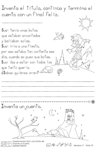 Inventa el titulo, continua y termina el
cuen t 0 con un Fino I Fe I iz.
Susi tenia unas botas
9ue estaban encantadas
y bai Iaban so Ias.
Sus i ir Ia a una F iesta,
por eso estaba tan contenta ese
d ra, cuando se puso sus botas.
SUSI iba a estar con todos los
~ue tonto 9uerfa. ~
~Sabes 9uienes eran? ~
c:::' g-----------------------------------------------0 ,/ /-
c./'
Invent a un cuen to.
~ * *
~[1fJ
Transformacion Oral y par Escrito del
~(/j)~ ~ r Final de un Cuento rn ~ /;;J' 4fJ ©..L?' ~,
@ (j Li'0, Destreza Mental ~ <-~ ~ W !§J'-.::J 0 Semana 17 Ficha 73
 