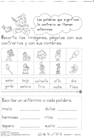~
Las palabras 9ue signiPican
I0 cont rar i0 se II oman
ant6nimos.
Recorta las innogenes, pegalas con sus
cantror i as y can sus nombres .
•
:~!~dJ j9o~ , """~ :
fc' :
................................................................................... ; .
 .~ ~ I 11 :lJ.-~ --.- .-------.----.-.- -- ----- -.--..- ---.---. . -------..-._ ..- .: - - .- .. - _ ..- . - - .- .- - - - - - ..- - - - - - .- - - - - ..
····~~~~~·····6~j~··'~~li~~t~·····~it~·········dr.
.··~~~d~····1.. ~~~~;~ ..+r;r~ ··1·····~~~h~...····rl~~~
_ ~~J~~~~.~~.~~~.~ ~~~ ~~~~j~~~~~~~~~~~ ~.~~~ ~~~~.~ ~.~~~~~~
Escribe un ant6ninno a coda palabra.
malo dulce
hermosa rico
ospero •
SUCIO
@ @II J1, I Antonimos
@G!J~ ~ Coordinocion Motriz Fino ill~~o ~ ~ ~ Semono 17 Ficho 75
 