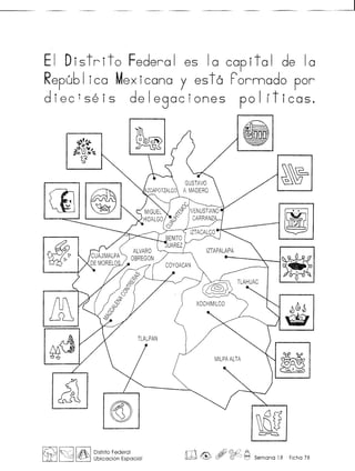 EI Distrito Federal es 10 capital de 10
Republ ica Mexicana y est6 Fornnado por
diec1seis delegaciones pol (ticas.
&
~.~"~~~
~
&IP
~~
rm
~
$
"~,.•'.
. .,
ill
~d
J)~~
~
@
~8a~
~ f~I AN:." I Distrito Federal
LitJ .~ ~ Ubicaci6n Espacial ill@> , ~ ~ Semana 18 Ficha 78
 