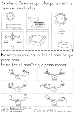 Existen diPerentes aparatos para medir el
peso de 105 06je t as.
-------" _. -- ------- --- --------- --- ---- -- -- ---- --~
Ene ierra en un e r reu I0, Ias a Iimen t as 9ue
A'
pesan mos.
Cruza Ias a Iimen t as .9ue pesan menos.
I itI Comparaci6n Directa del Peso
!fA(!j)rt;: de Pares de Objetos
@ ) Medidas de Peso lid ~~o,~~Semana18 Ficha81
 