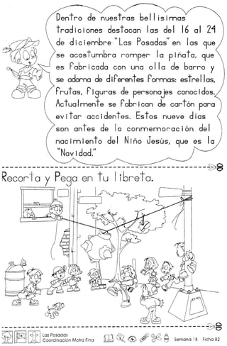 Dentro de nuestras 6ell isirnas
tradiciones destacan las del 16 al 2~
de die iembre n Las Posados
ll
en Ias 9ue
se acos tumbra romper Ia p inot01 9ue
es rabrieada con una 0110 de barro y
sa adorna de diPerentes Pormas: estreIIas/
Prutas, Piguras de personajes conoe idos.
Actualnnente se Pabriean de cart6n para
evitar accidentes. Estos nueve dias
son antes de 10 eonnnennoraci6n del
nacimiento del Nino Jesus, 9ue es la
"N ·d d II
avi a .
----------------------------------------------~
Recorio y Pego en tu Ii6reto.
o 
J1f
----------------------------------------------~
~ I~I [itI~~~~~~~~~n Motriz Fina ro~o ~ , ~ ~ Semana 18 Ficha 82
 