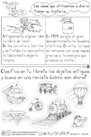Antiguannente alguien ideo
10 tabla de lavar.
Se iba can e I Ia a Ias r r as
y se rro t aba Ia ropa contra
10 tabla hasta dejarla
Iimpia.
En 191 "1, surg i0 e I gran
descubr inn ien t 0: Ia Iavadora
e Iec t rica. En e I Ia, Ia ropa
se rennueve can unas aspos
grocias 0 10 energlo 9ue
produce un nno t or.
----------------------------------------------~
( Ias iF'ico en t u I i6re tal as 06je t as anti guos
y 6usca en una revista ~c6nno son ahara?
AI~ Testimonios Materiales del Paso rrr11:Jf:.~ /S©£? AiJ9A ~
~ LifJ del Tiempo en Mi Localidad lJb2;;;d ~~.~ ~~ t=J ~ Semana 19 Ficha 85
 