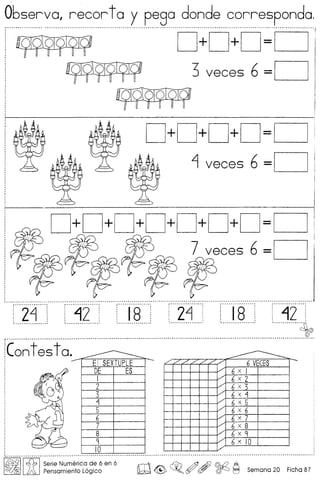 Observo. recor to y pego donde correspondo,
(' •••••• M ••••• _ ••• ~ ••••••••••••.•••••••••••••••••••••••••••••••••••• _ .••••••.•••••.•.•••••.•••.•••.•.•.•••.••••••• ~ ••••.••••••••••••••••••••••••••••••••••••••••••.••• " ••••••••••••••••••••••••••••••••••••••••••••••••••••••••••••••••••••••••••••••••••••••••••••••••••••••••••••••••••••••••
D+D+D=O
3 veces 6 =0
D+D+D+D=O
~ veces 6 =0
D+D+D+D+D+D+D=O
7 veces 6 =0
[2fJ [420' llsO' [24-' [IS,42
4,..-_ .
jCont es to. -------------- E I SEXTUPLE
DE ES
1
2
3
Lj
5
6
7
8
9
10
------ ~
------./"////'//
6 VECES./'
6 x 1./
6 x 2/'
6 x 3/'
6 x Lj
/
6 x 5
/
6 x 6
/'
6 x 7/'
6 x 8./
6 x 9./
6 x 10./
I~IIc{:b ISerie Nu.merica,d~ 6 en 6 rnT1 ~ ~ m Ai} @.Q A
~612 ~ Pensamlento Loglco ~ ~ ~o r!Y (!7 ~ t:J Semana 20 Ficha 87
 