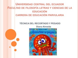 UNIVERSIDAD CENTRAL DEL ECUADOR
FACULTAD DE FILOSOFÍA LETRAS Y CIENCIAS DE LA
EDUCACIÓN
CARRERA DE EDUCACIÓN PARVULARIA
TÉCNICA DEL RECORTADO Y PEGADO
Diana Almeida
 