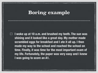 Boring example
I woke up at 10 a.m. and brushed my teeth. The sun was
shining and it looked like a great day. My mother made
scrambled eggs for breakfast and I ate it all up. I then
made my way to the school and reached the school on
time. Finally, it was time for the most important exam of
my life. Fortunately, the paper was very easy and I knew
I was going to score an A1.