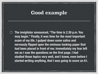 Good example
The invigilator announced, “The time is 2.30 p.m. You
may begin.” Finally, it was time for the most important
exam of my life. I gulped down some saliva and
nervously ﬂipped open the ominous-looking paper that
had been placed in front of me. Immediately my fear left
me as I saw the questions on the ﬁrst page. I had
studied those topics very well, and I knew, even before I
started writing anything, that I was going to score an A1.
 