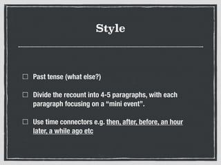 Style
Past tense (what else?)
Divide the recount into 4-5 paragraphs, with each
paragraph focusing on a “mini event”.
Use time connectors e.g. then, after, before, an hour
later, a while ago etc