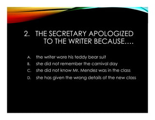2. THE SECRETARY APOLOGIZED
TO THE WRITER BECAUSE….
A. the writer wore his teddy bear suit
B. she did not remember the carnival day
C. she did not know Mr. Mendez was in the class
D. she has given the wrong details of the new class
 
