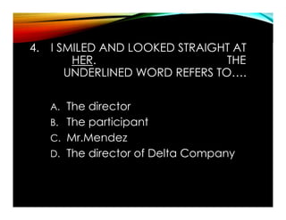 4. I SMILED AND LOOKED STRAIGHT AT
HER. THE
UNDERLINED WORD REFERS TO….
A. The director
B. The participant
C. Mr.Mendez
D. The director of Delta Company
 