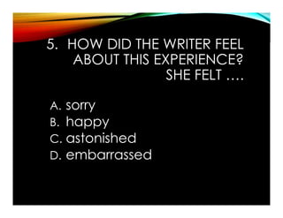 5. HOW DID THE WRITER FEEL
ABOUT THIS EXPERIENCE?
SHE FELT ….
A. sorry
B. happy
C. astonished
D. embarrassed
 