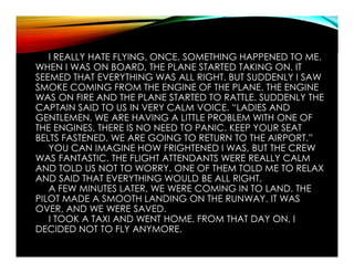 I REALLY HATE FLYING. ONCE, SOMETHING HAPPENED TO ME.
WHEN I WAS ON BOARD, THE PLANE STARTED TAKING ON. IT
SEEMED THAT EVERYTHING WAS ALL RIGHT. BUT SUDDENLY I SAW
SMOKE COMING FROM THE ENGINE OF THE PLANE. THE ENGINE
WAS ON FIRE AND THE PLANE STARTED TO RATTLE. SUDDENLY THE
CAPTAIN SAID TO US IN VERY CALM VOICE. “LADIES AND
GENTLEMEN, WE ARE HAVING A LITTLE PROBLEM WITH ONE OF
THE ENGINES. THERE IS NO NEED TO PANIC. KEEP YOUR SEAT
BELTS FASTENED. WE ARE GOING TO RETURN TO THE AIRPORT.”
YOU CAN IMAGINE HOW FRIGHTENED I WAS, BUT THE CREW
WAS FANTASTIC. THE FLIGHT ATTENDANTS WERE REALLY CALM
AND TOLD US NOT TO WORRY. ONE OF THEM TOLD ME TO RELAX
AND SAID THAT EVERYTHING WOULD BE ALL RIGHT.
A FEW MINUTES LATER, WE WERE COMING IN TO LAND. THE
PILOT MADE A SMOOTH LANDING ON THE RUNWAY. IT WAS
OVER, AND WE WERE SAVED.
I TOOK A TAXI AND WENT HOME. FROM THAT DAY ON, I
DECIDED NOT TO FLY ANYMORE.
 